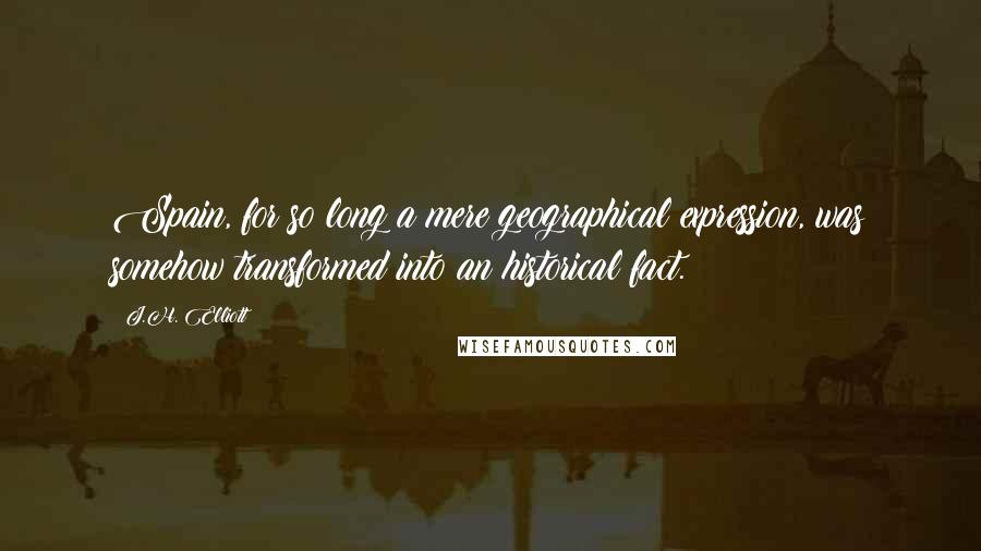 J.H. Elliott Quotes: Spain, for so long a mere geographical expression, was somehow transformed into an historical fact.