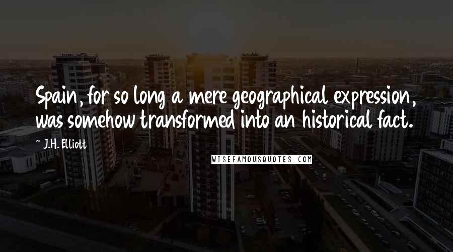 J.H. Elliott Quotes: Spain, for so long a mere geographical expression, was somehow transformed into an historical fact.