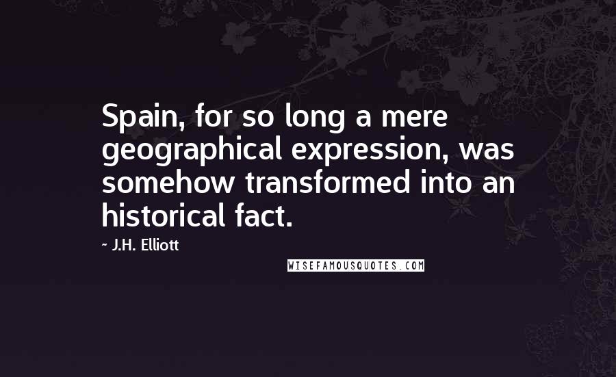 J.H. Elliott Quotes: Spain, for so long a mere geographical expression, was somehow transformed into an historical fact.