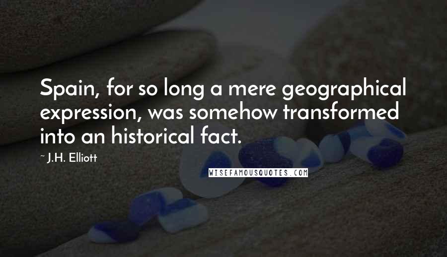 J.H. Elliott Quotes: Spain, for so long a mere geographical expression, was somehow transformed into an historical fact.