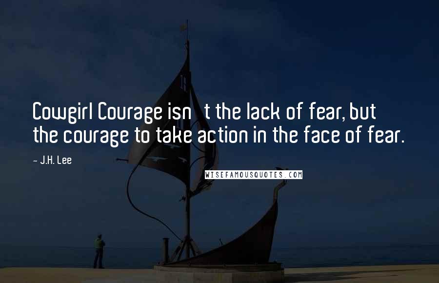 J.H. Lee Quotes: Cowgirl Courage isn't the lack of fear, but the courage to take action in the face of fear.