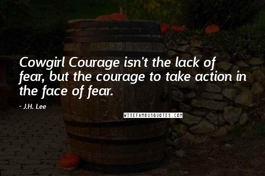 J.H. Lee Quotes: Cowgirl Courage isn't the lack of fear, but the courage to take action in the face of fear.