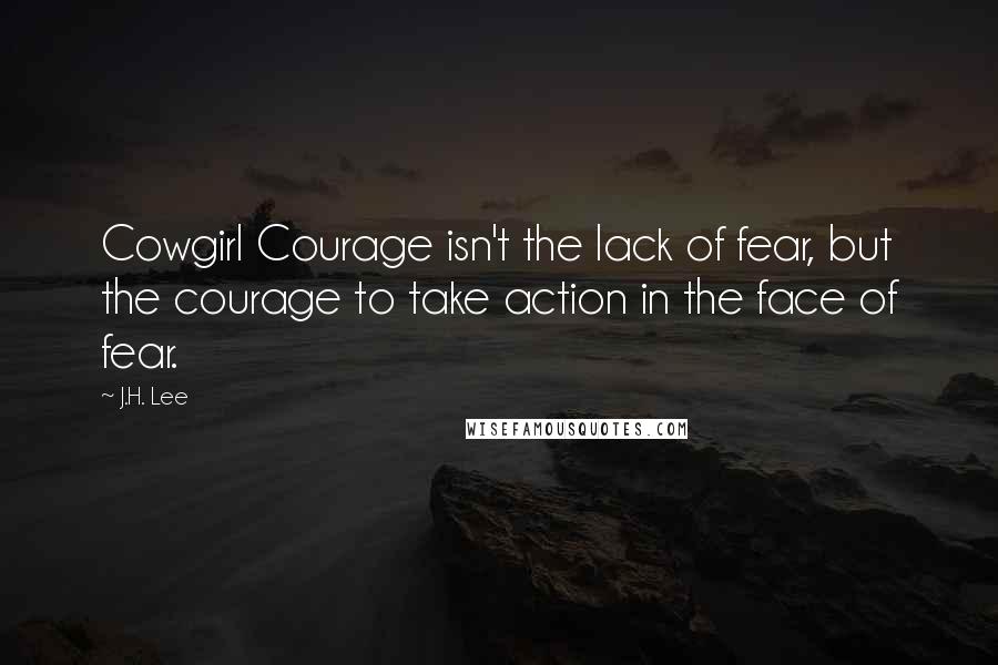 J.H. Lee Quotes: Cowgirl Courage isn't the lack of fear, but the courage to take action in the face of fear.