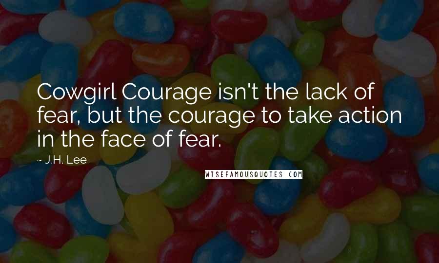 J.H. Lee Quotes: Cowgirl Courage isn't the lack of fear, but the courage to take action in the face of fear.