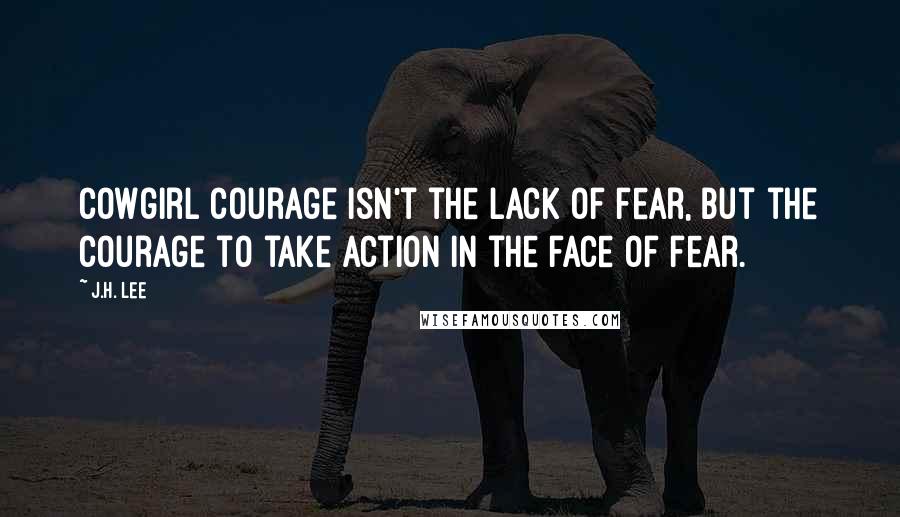 J.H. Lee Quotes: Cowgirl Courage isn't the lack of fear, but the courage to take action in the face of fear.