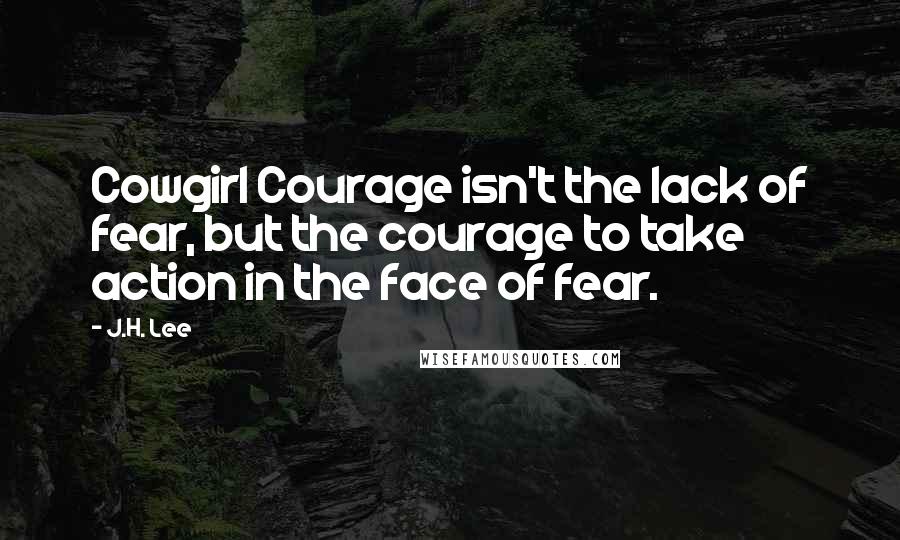 J.H. Lee Quotes: Cowgirl Courage isn't the lack of fear, but the courage to take action in the face of fear.