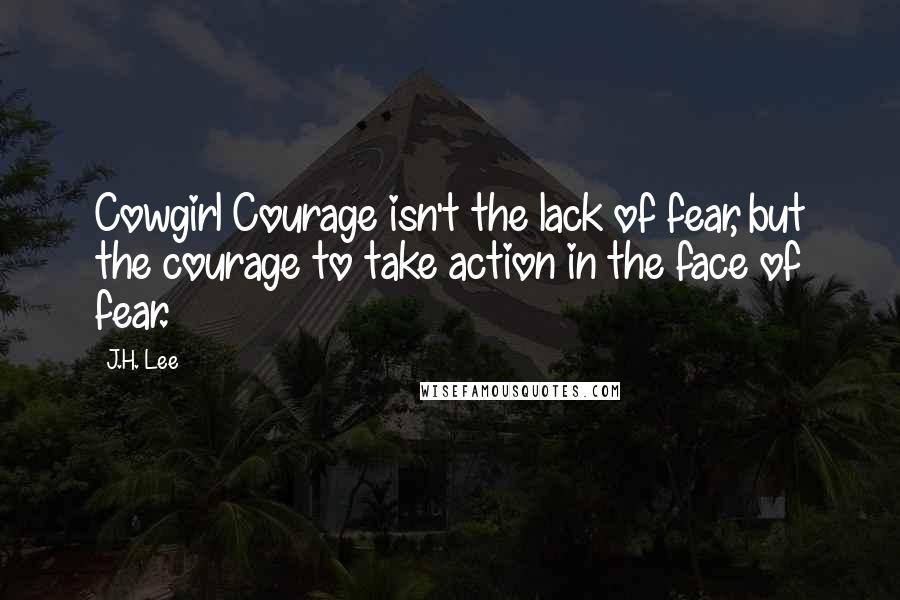 J.H. Lee Quotes: Cowgirl Courage isn't the lack of fear, but the courage to take action in the face of fear.