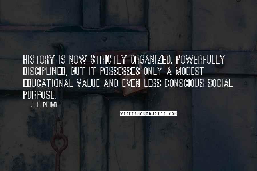 J. H. Plumb Quotes: History is now strictly organized, powerfully disciplined, but it possesses only a modest educational value and even less conscious social purpose.