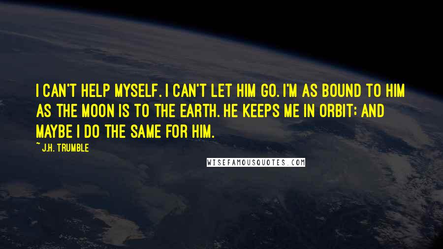 J.H. Trumble Quotes: I can't help myself. I can't let him go. I'm as bound to him as the moon is to the earth. He keeps me in orbit; and maybe I do the same for him.