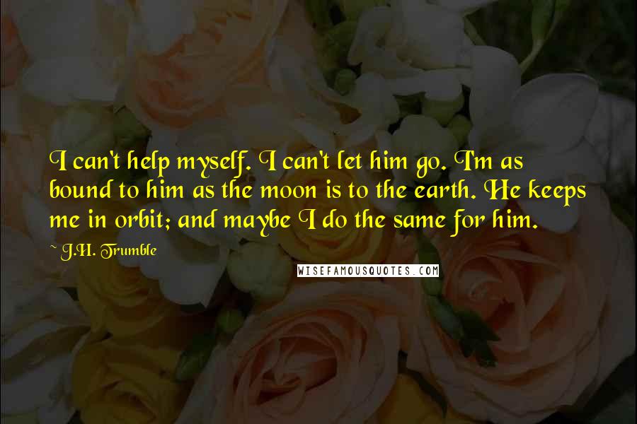 J.H. Trumble Quotes: I can't help myself. I can't let him go. I'm as bound to him as the moon is to the earth. He keeps me in orbit; and maybe I do the same for him.
