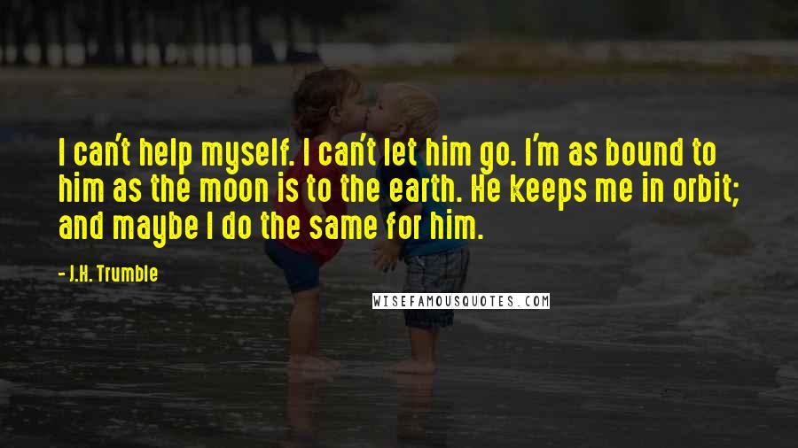 J.H. Trumble Quotes: I can't help myself. I can't let him go. I'm as bound to him as the moon is to the earth. He keeps me in orbit; and maybe I do the same for him.