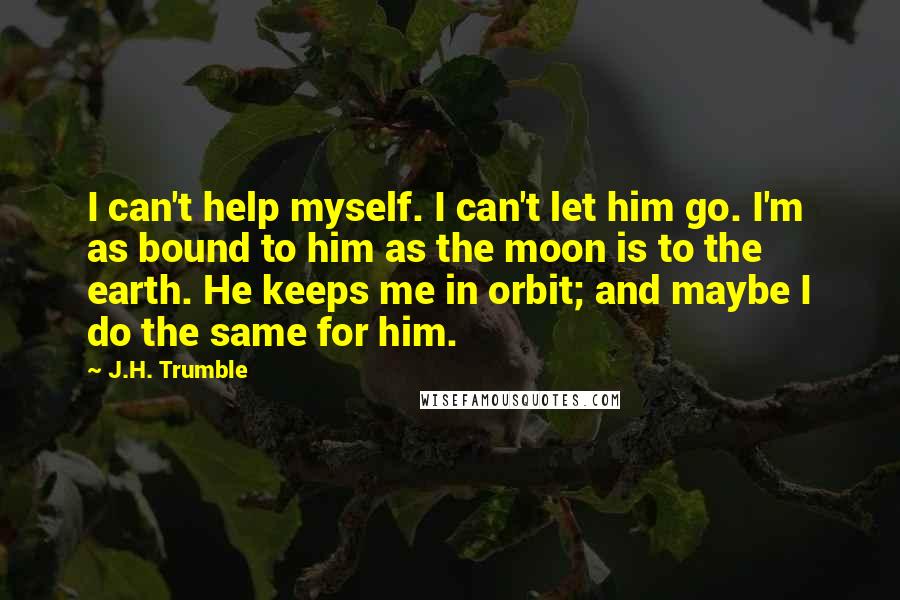 J.H. Trumble Quotes: I can't help myself. I can't let him go. I'm as bound to him as the moon is to the earth. He keeps me in orbit; and maybe I do the same for him.