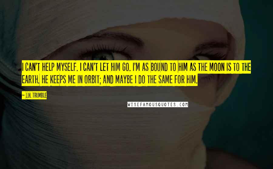 J.H. Trumble Quotes: I can't help myself. I can't let him go. I'm as bound to him as the moon is to the earth. He keeps me in orbit; and maybe I do the same for him.