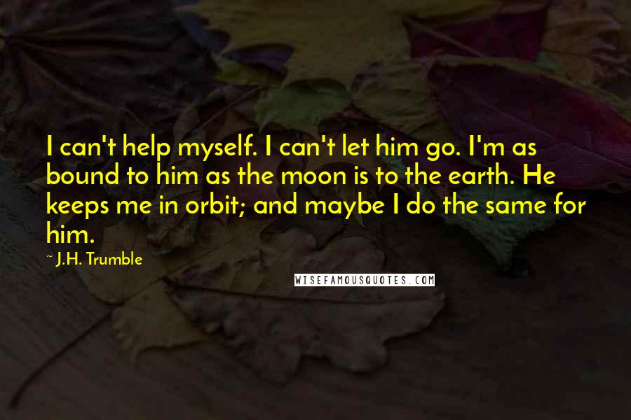 J.H. Trumble Quotes: I can't help myself. I can't let him go. I'm as bound to him as the moon is to the earth. He keeps me in orbit; and maybe I do the same for him.