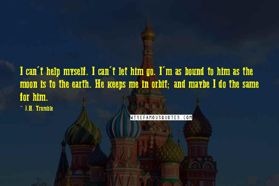 J.H. Trumble Quotes: I can't help myself. I can't let him go. I'm as bound to him as the moon is to the earth. He keeps me in orbit; and maybe I do the same for him.