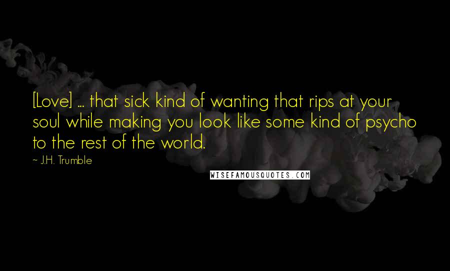 J.H. Trumble Quotes: [Love] ... that sick kind of wanting that rips at your soul while making you look like some kind of psycho to the rest of the world.