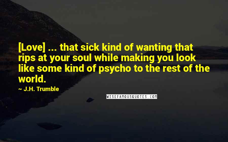 J.H. Trumble Quotes: [Love] ... that sick kind of wanting that rips at your soul while making you look like some kind of psycho to the rest of the world.