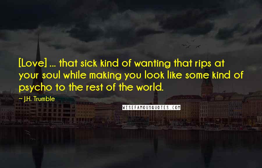 J.H. Trumble Quotes: [Love] ... that sick kind of wanting that rips at your soul while making you look like some kind of psycho to the rest of the world.