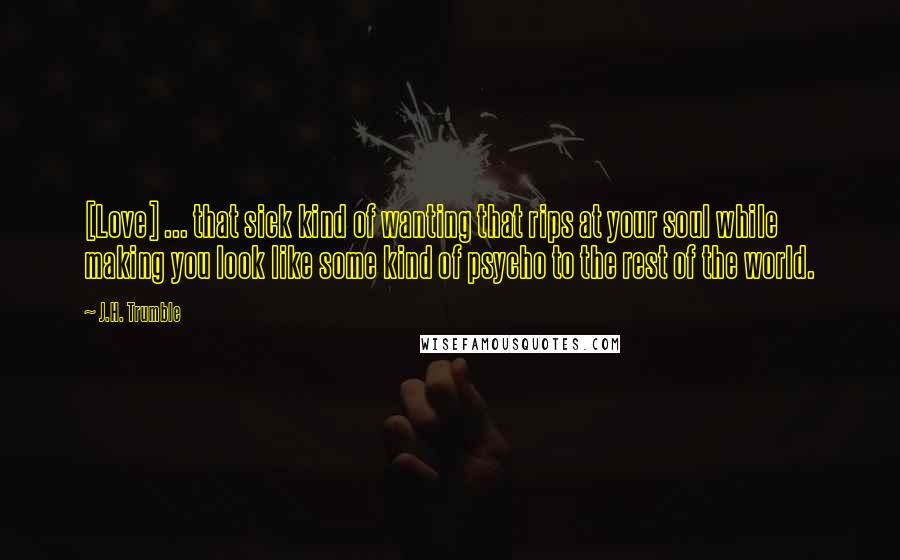 J.H. Trumble Quotes: [Love] ... that sick kind of wanting that rips at your soul while making you look like some kind of psycho to the rest of the world.