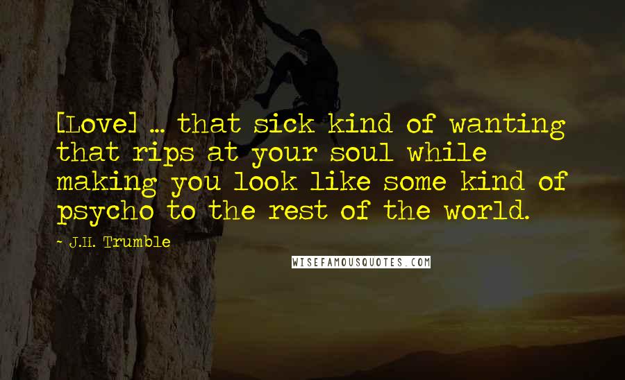 J.H. Trumble Quotes: [Love] ... that sick kind of wanting that rips at your soul while making you look like some kind of psycho to the rest of the world.