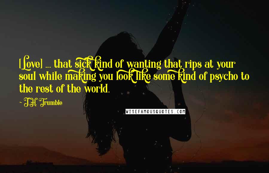 J.H. Trumble Quotes: [Love] ... that sick kind of wanting that rips at your soul while making you look like some kind of psycho to the rest of the world.