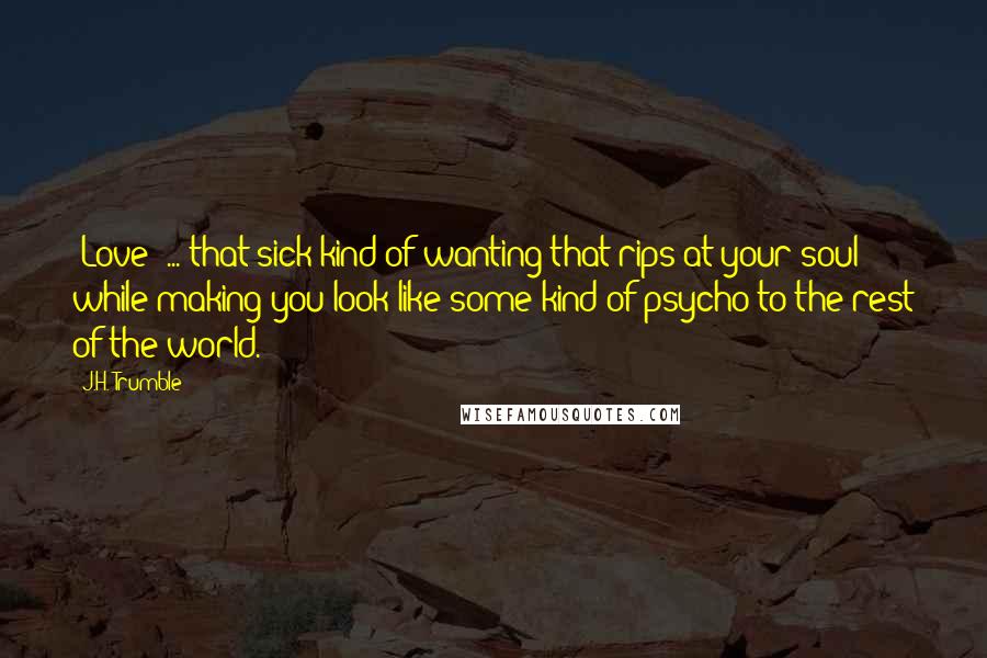 J.H. Trumble Quotes: [Love] ... that sick kind of wanting that rips at your soul while making you look like some kind of psycho to the rest of the world.