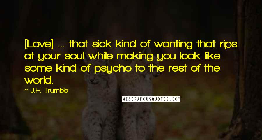J.H. Trumble Quotes: [Love] ... that sick kind of wanting that rips at your soul while making you look like some kind of psycho to the rest of the world.