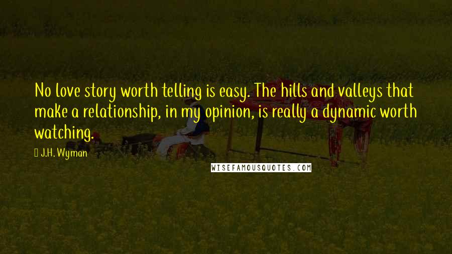 J.H. Wyman Quotes: No love story worth telling is easy. The hills and valleys that make a relationship, in my opinion, is really a dynamic worth watching.