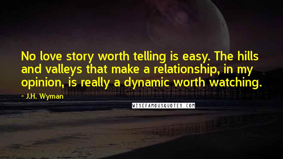 J.H. Wyman Quotes: No love story worth telling is easy. The hills and valleys that make a relationship, in my opinion, is really a dynamic worth watching.