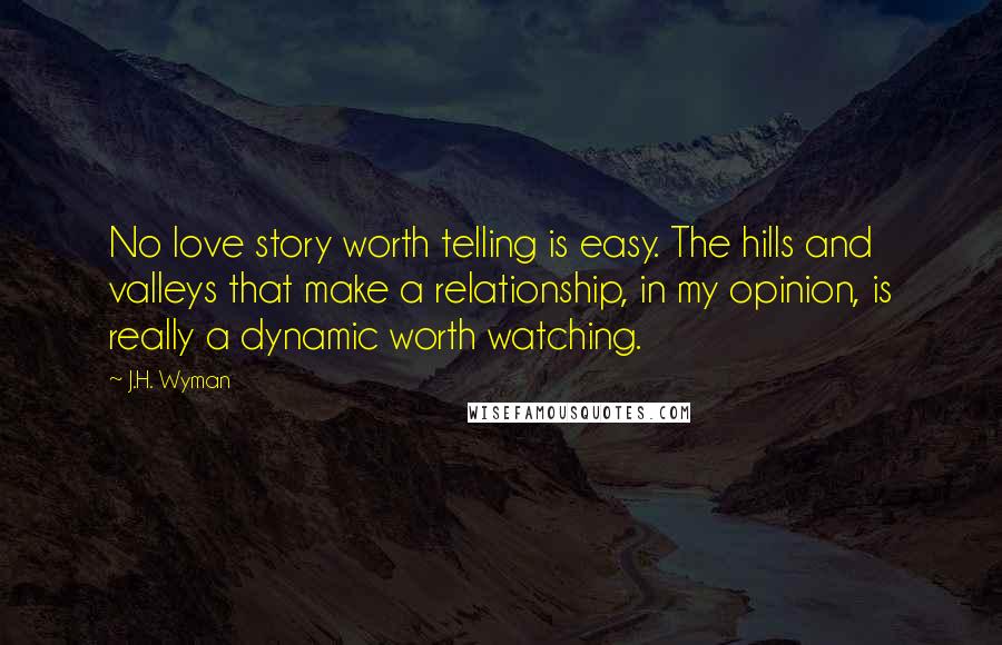 J.H. Wyman Quotes: No love story worth telling is easy. The hills and valleys that make a relationship, in my opinion, is really a dynamic worth watching.