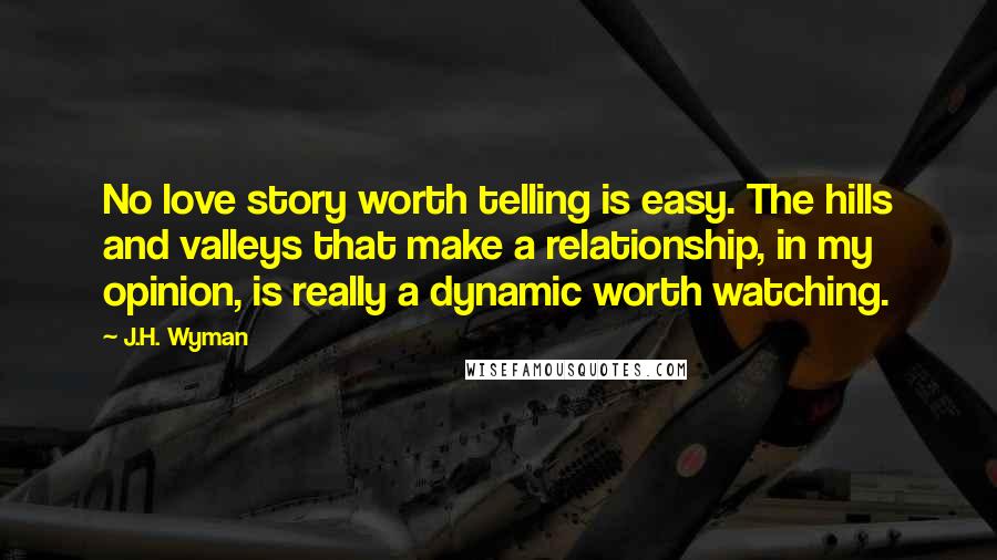 J.H. Wyman Quotes: No love story worth telling is easy. The hills and valleys that make a relationship, in my opinion, is really a dynamic worth watching.