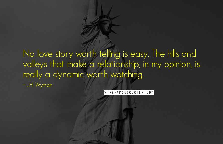 J.H. Wyman Quotes: No love story worth telling is easy. The hills and valleys that make a relationship, in my opinion, is really a dynamic worth watching.