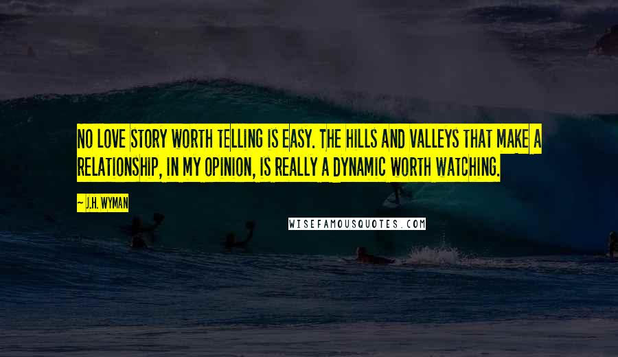 J.H. Wyman Quotes: No love story worth telling is easy. The hills and valleys that make a relationship, in my opinion, is really a dynamic worth watching.