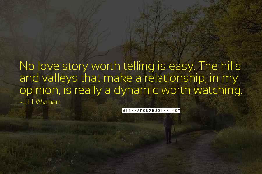 J.H. Wyman Quotes: No love story worth telling is easy. The hills and valleys that make a relationship, in my opinion, is really a dynamic worth watching.