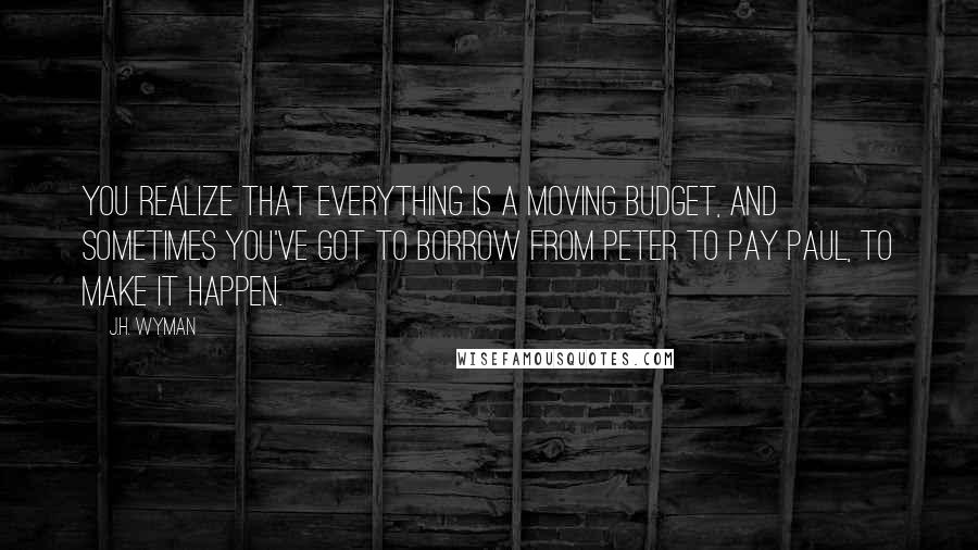 J.H. Wyman Quotes: You realize that everything is a moving budget, and sometimes you've got to borrow from Peter to pay Paul, to make it happen.