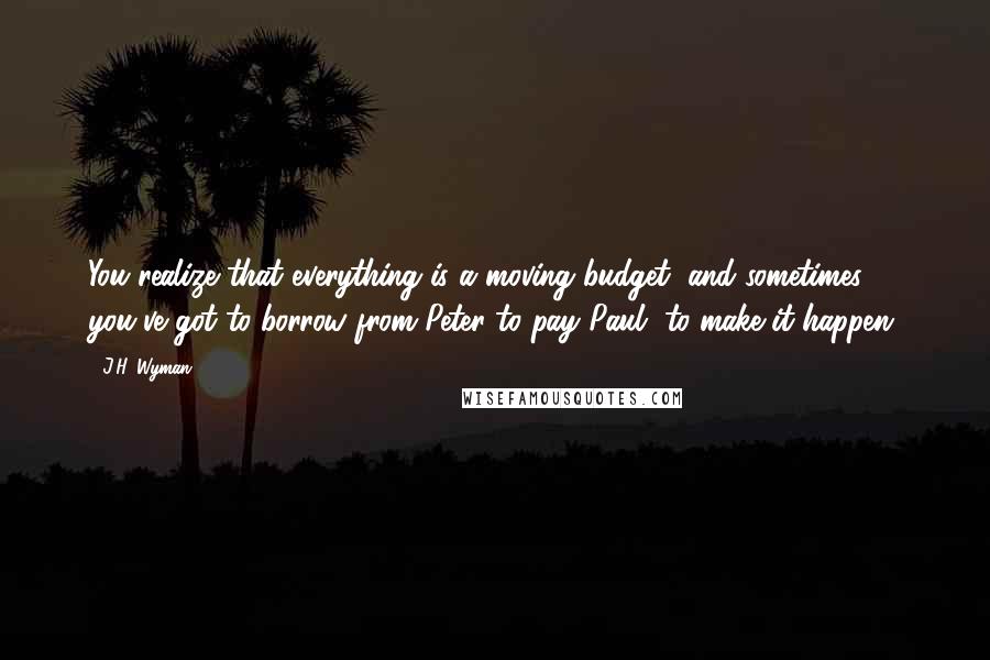 J.H. Wyman Quotes: You realize that everything is a moving budget, and sometimes you've got to borrow from Peter to pay Paul, to make it happen.