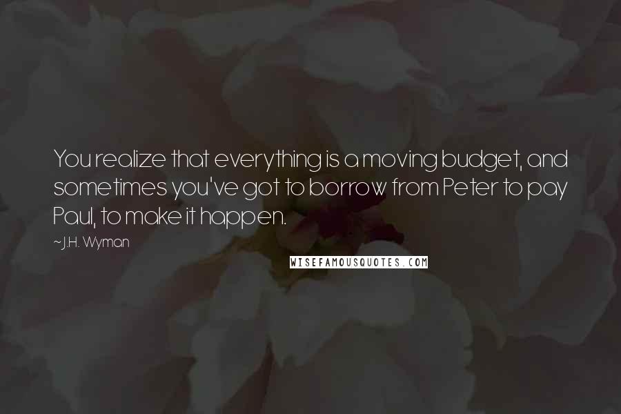 J.H. Wyman Quotes: You realize that everything is a moving budget, and sometimes you've got to borrow from Peter to pay Paul, to make it happen.