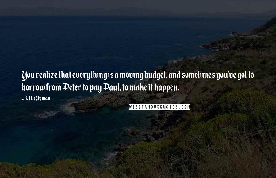 J.H. Wyman Quotes: You realize that everything is a moving budget, and sometimes you've got to borrow from Peter to pay Paul, to make it happen.