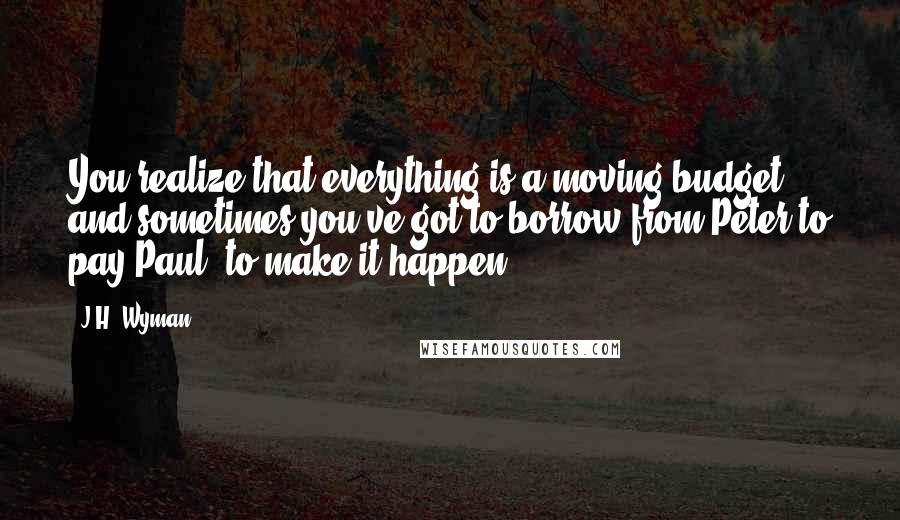 J.H. Wyman Quotes: You realize that everything is a moving budget, and sometimes you've got to borrow from Peter to pay Paul, to make it happen.