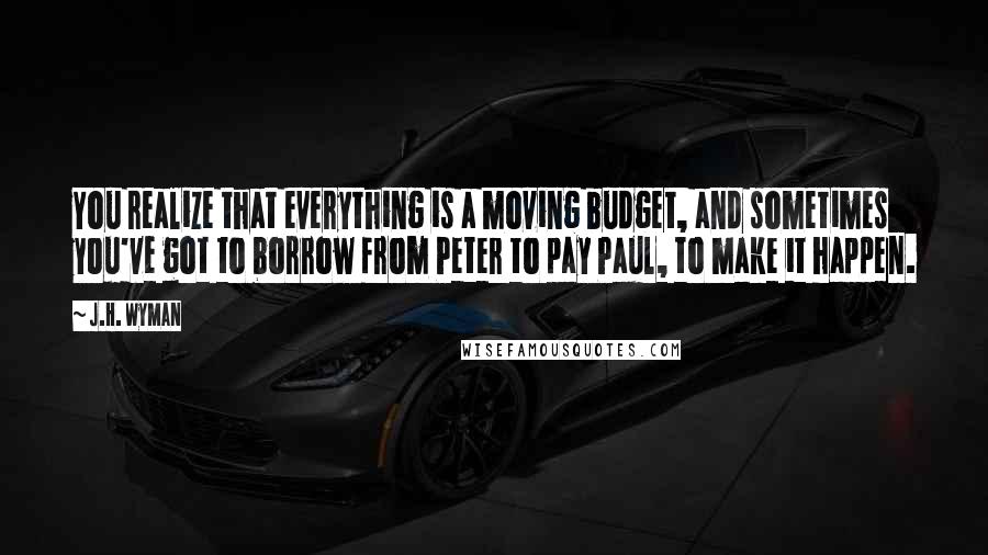 J.H. Wyman Quotes: You realize that everything is a moving budget, and sometimes you've got to borrow from Peter to pay Paul, to make it happen.