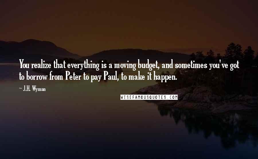 J.H. Wyman Quotes: You realize that everything is a moving budget, and sometimes you've got to borrow from Peter to pay Paul, to make it happen.