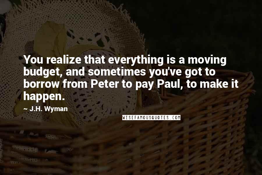 J.H. Wyman Quotes: You realize that everything is a moving budget, and sometimes you've got to borrow from Peter to pay Paul, to make it happen.