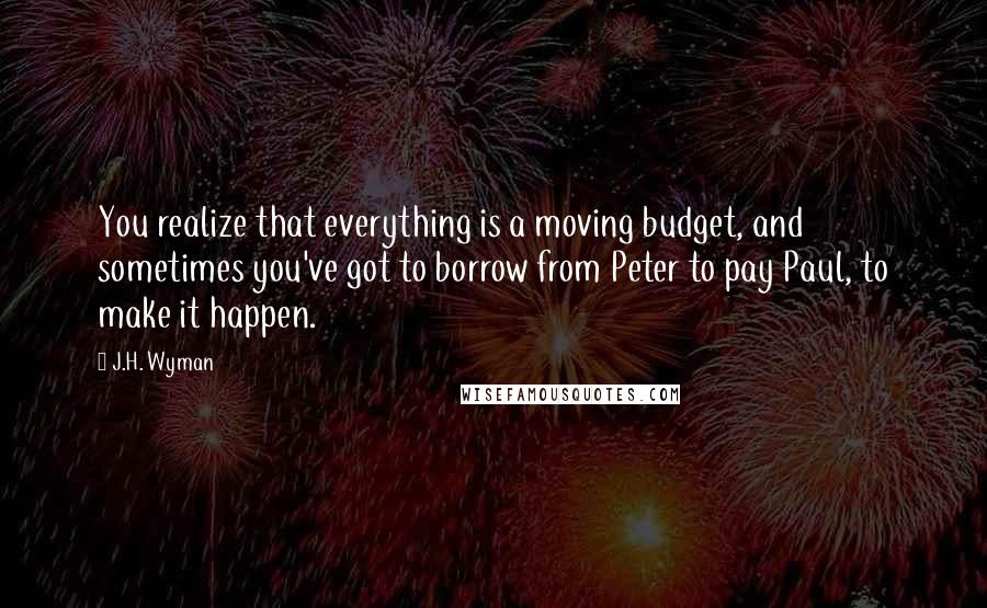 J.H. Wyman Quotes: You realize that everything is a moving budget, and sometimes you've got to borrow from Peter to pay Paul, to make it happen.