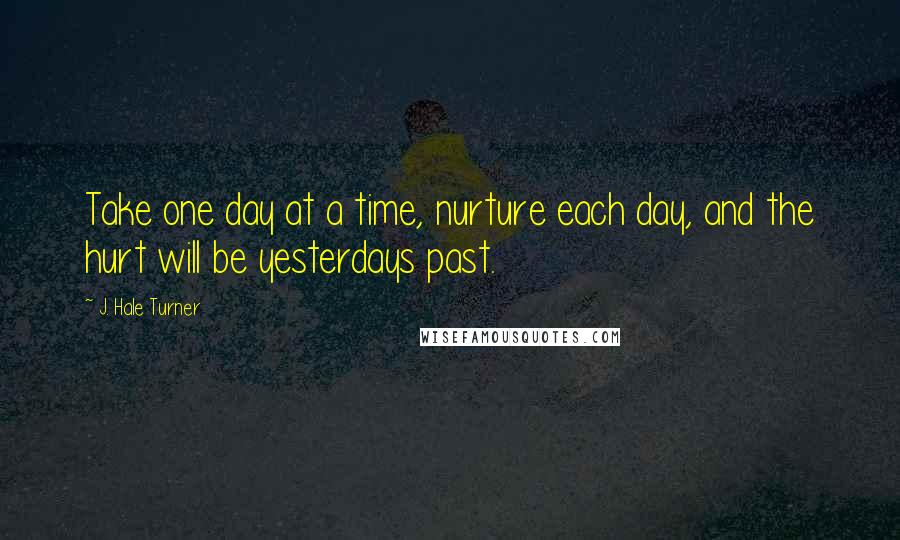 J. Hale Turner Quotes: Take one day at a time, nurture each day, and the hurt will be yesterdays past.