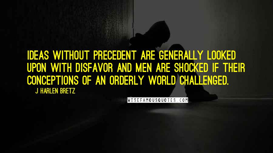 J Harlen Bretz Quotes: Ideas without precedent are generally looked upon with disfavor and men are shocked if their conceptions of an orderly world challenged.