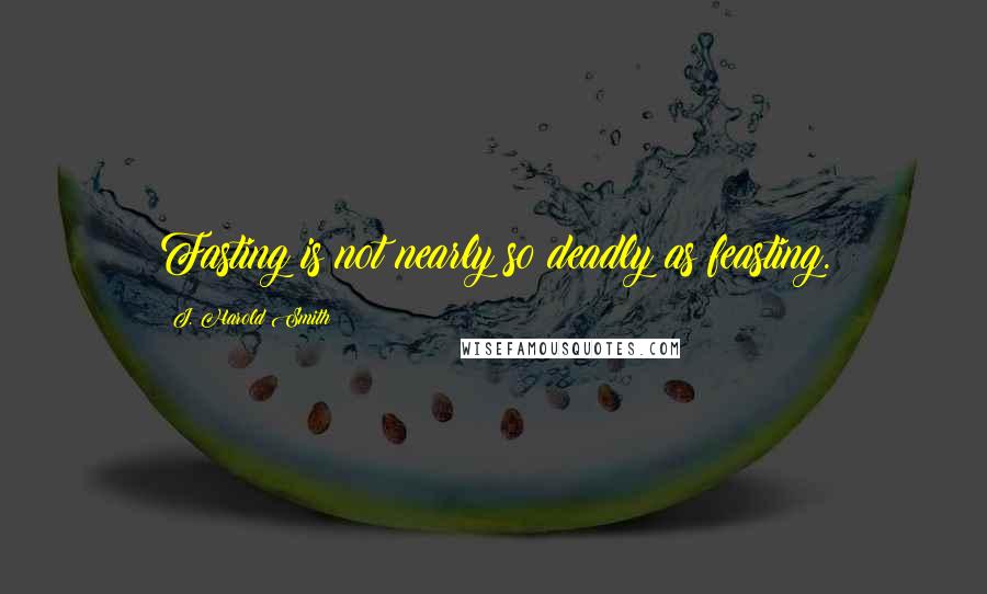 J. Harold Smith Quotes: Fasting is not nearly so deadly as feasting.