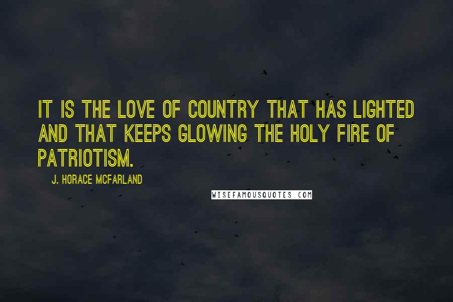 J. Horace McFarland Quotes: It is the love of country that has lighted and that keeps glowing the holy fire of patriotism.
