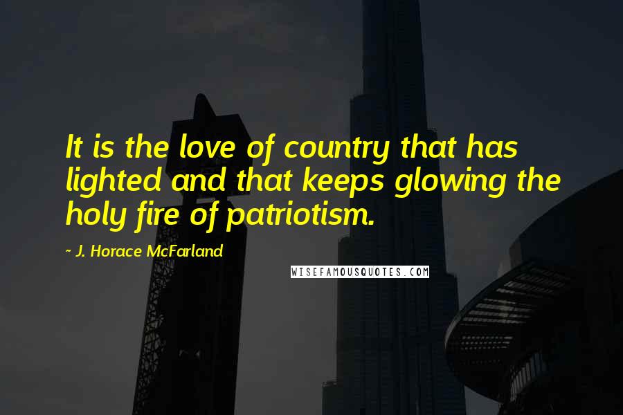 J. Horace McFarland Quotes: It is the love of country that has lighted and that keeps glowing the holy fire of patriotism.