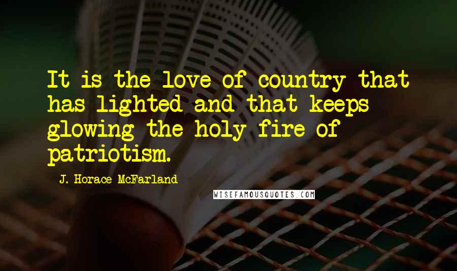 J. Horace McFarland Quotes: It is the love of country that has lighted and that keeps glowing the holy fire of patriotism.
