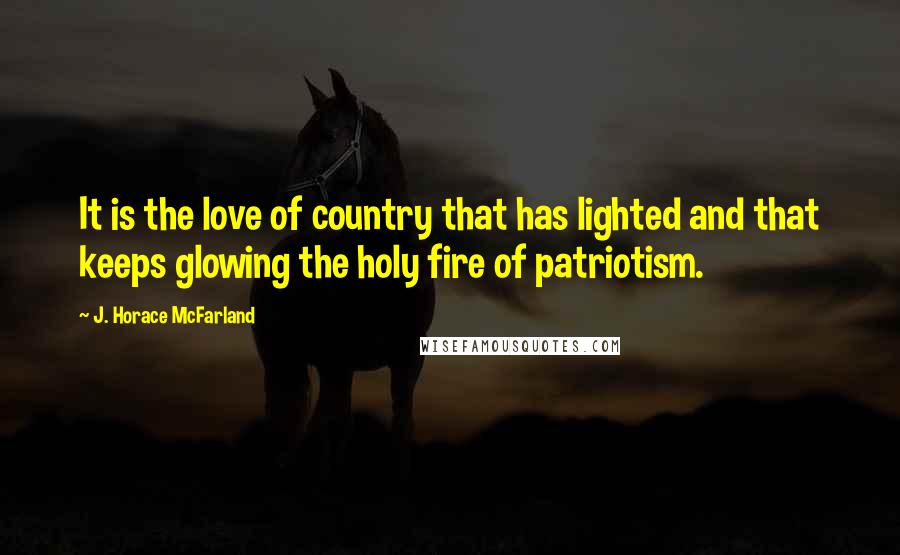 J. Horace McFarland Quotes: It is the love of country that has lighted and that keeps glowing the holy fire of patriotism.